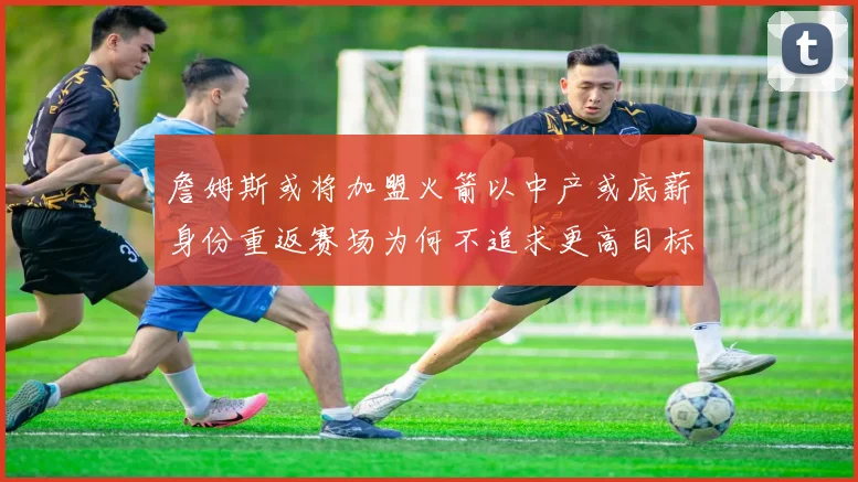 詹姆斯或将加盟火箭以中产或底薪身份重返赛场为何不追求更高目标