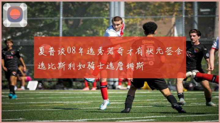夏普谈08年选秀若奇才有状元签会选比斯利如骑士选詹姆斯