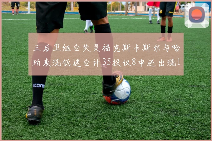 三后卫组合失灵福克斯卡斯尔与哈珀表现低迷合计35投仅8中还出现10次失误
