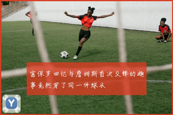 富保罗回忆与詹姆斯首次交锋的趣事竟然穿了同一件球衣