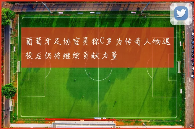 葡萄牙足协官员称C罗为传奇人物退役后仍将继续贡献力量