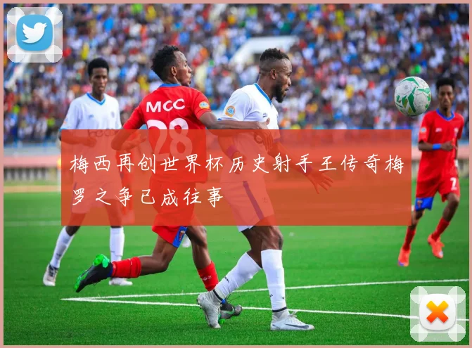 梅西再创世界杯历史射手王传奇梅罗之争已成往事