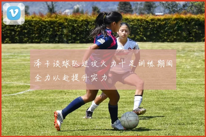 泽卡谈球队进攻火力十足训练期间全力以赴提升实力