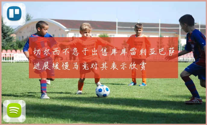 切尔西不急于出售库库雷利亚巴萨进展缓慢马竞对其表示欣赏