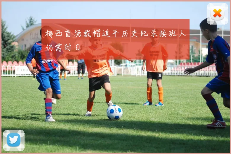 梅西首场戴帽追平历史纪录接班人仍需时日
