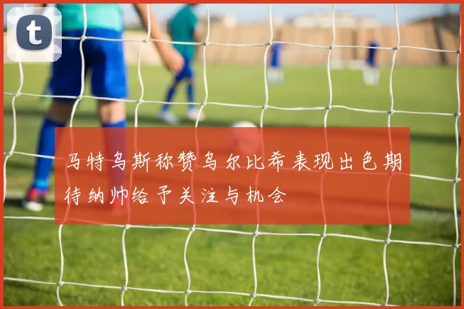 马特乌斯称赞乌尔比希表现出色期待纳帅给予关注与机会