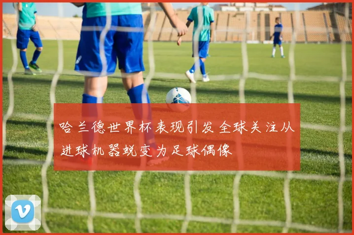 哈兰德世界杯表现引发全球关注从进球机器蜕变为足球偶像