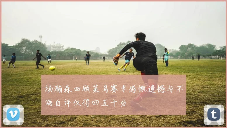 杨瀚森回顾菜鸟赛季感慨遗憾与不满自评仅得四五十分