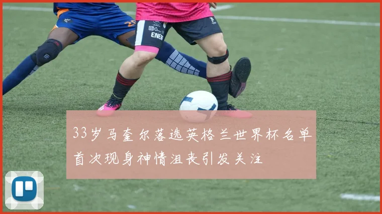 33岁马奎尔落选英格兰世界杯名单首次现身神情沮丧引发关注
