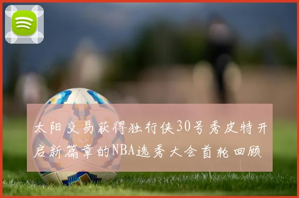 太阳交易获得独行侠30号秀皮特开启新篇章的NBA选秀大会首轮回顾