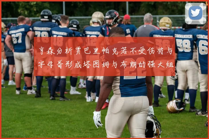 亨森分析贾巴里帕克若不受伤将与字母哥形成塔图姆与布朗的强大组合