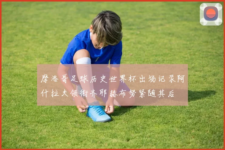 摩洛哥足球历史世界杯出场记录阿什拉夫领衔齐耶赫布努紧随其后