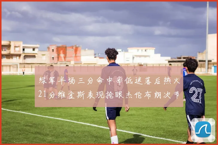绿军半场三分命中率低迷落后热火21分维金斯表现抢眼杰伦布朗次节独得15分
