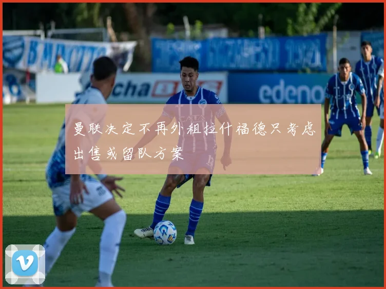 曼联决定不再外租拉什福德只考虑出售或留队方案