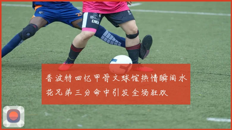 香波特回忆甲骨文球馆热情瞬间水花兄弟三分命中引发全场狂欢
