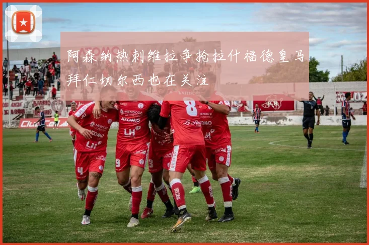 阿森纳热刺维拉争抢拉什福德皇马拜仁切尔西也在关注