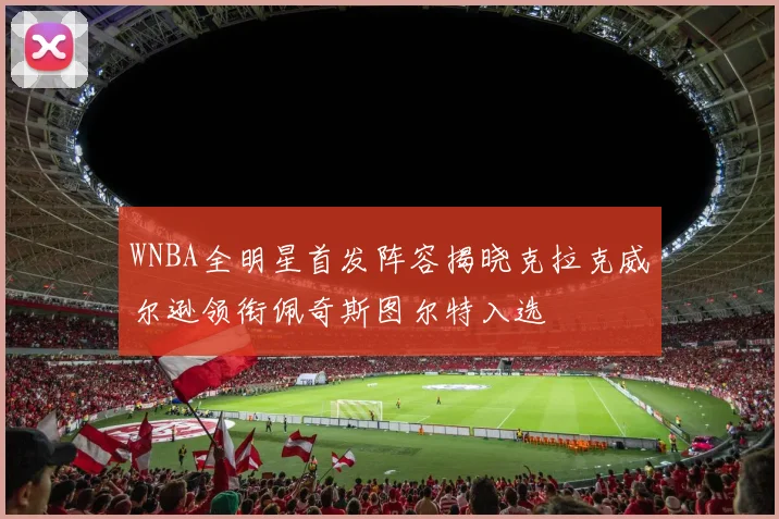 WNBA全明星首发阵容揭晓克拉克威尔逊领衔佩奇斯图尔特入选