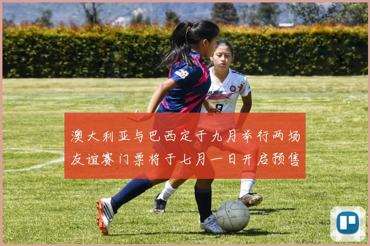 澳大利亚与巴西定于九月举行两场友谊赛门票将于七月一日开启预售
