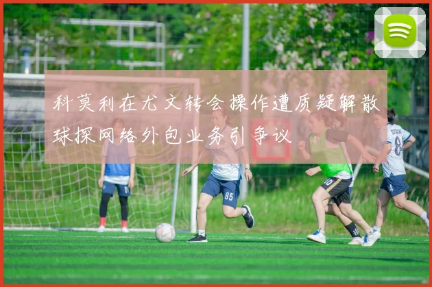 科莫利在尤文转会操作遭质疑解散球探网络外包业务引争议
