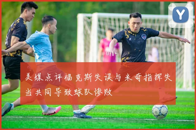 美媒点评福克斯失误与米奇指挥失当共同导致球队惨败