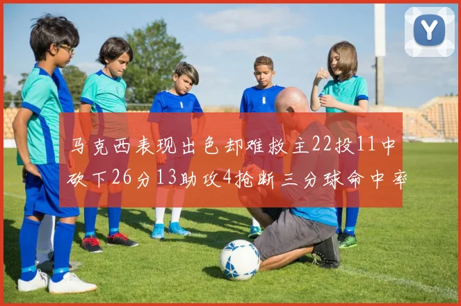 马克西表现出色却难救主22投11中砍下26分13助攻4抢断三分球命中率低迷