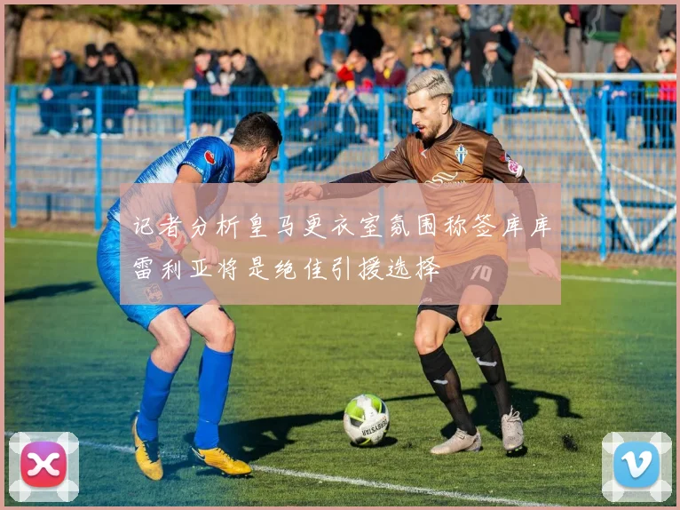 记者分析皇马更衣室氛围称签库库雷利亚将是绝佳引援选择