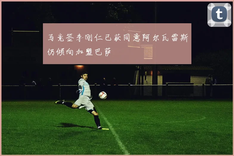 马竞签李刚仁已获同意阿尔瓦雷斯仍倾向加盟巴萨